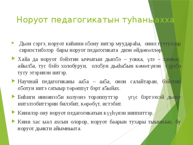 Норуот педагогикатын туhаныахха      Дьон сэргэ, норуот киhини о5ону иитэр муудараhа, онно туттуллар сириэстибэлэр бары норуот педагогиката диэн өйдөнөллөр. Хайа да норуот бэйэтин ыччатын дьиэ5э – уокка, үлэ – хамнас, айыл5а, тус бэйэ холобурун, оло5ун дьаhа5ын көмөтүнэн сүрэ5э тугу этэринэн иитэр. Научнай педагогиканы аа5а – аа5а, онон салайтаран, бэйэтин о5отун иитэ сатыыр төрөппүт бэрт а5ыйах. Биhиги иннинээ5и колуонэ тороппуттэр үгүс бэртээхэй дьону иитэлээбиттэрин билэбит, көрөбүт, истэбит. Кинилэр ону норуот педагогикатын күүhүнэн ииппиттэр. Кини хас ыал ахсын олорор, норуот баарын тухары тыыннаах, бу норуот дьикти айымньыта. 