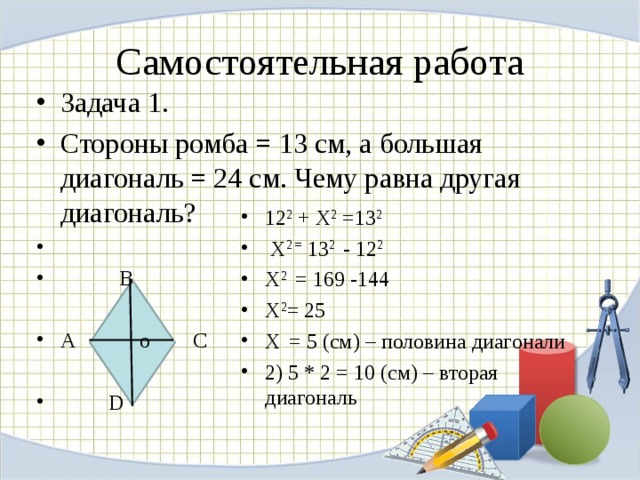 Самостоятельная работа Задача 1. Стороны ромба = 13 см, а большая диагональ = 24 см. Чему равна другая диагональ?  В  А o С   D 12 2 + X 2 =13 2   X 2 = 13 2 - 12 2 X 2 = 169 -144 X 2 = 25 X  = 5 ( см) – половина диагонали 2) 5 * 2 = 10 (см) – вторая диагональ  