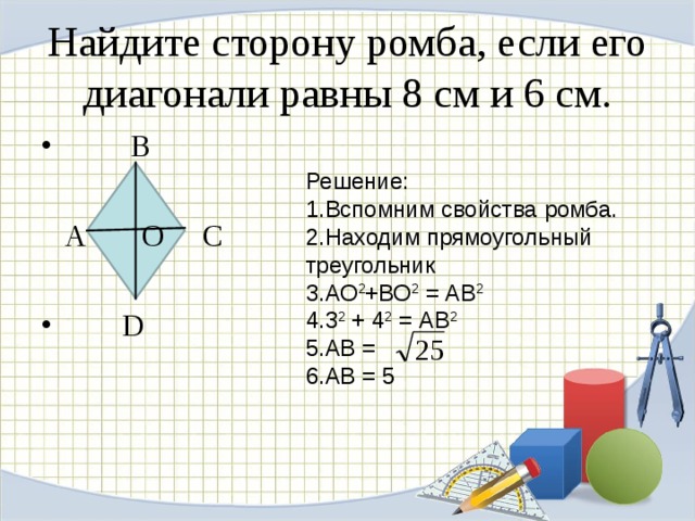 Найдите сторону ромба, если его диагонали равны 8 см и 6 см.  В   А О С  D Решение: Вспомним свойства ромба. Находим прямоугольный треугольник АО 2 +ВО 2 = АВ 2 3 2 + 4 2 = АВ 2 АВ = АВ = 5 