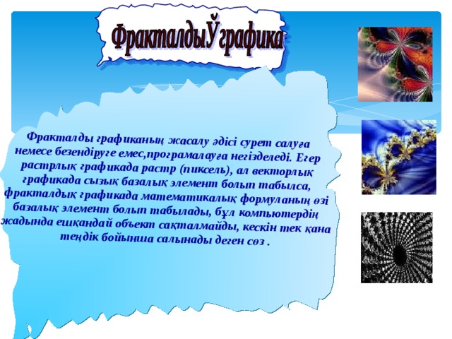      Фракталды графиканың жасалу әдісі сурет салуға немесе безендіруге емес,програмалауға негізделеді. Егер растрлық графикада растр (пиксель), ал векторлық графикада сызық базалық элемент болып табылса, фракталдық графикада математикалық формуланың өзі базалық элемент болып табылады, бұл компьютердің жадында ешқандай объект сақталмайды, кескін тек қана теңдік бойынша салынады деген сөз . 