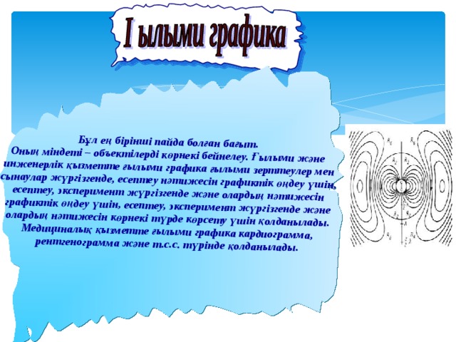      Бұл ең бірінші пайда болған бағыт. Оның міндеті – объектілерді көрнекі бейнелеу. Ғылыми және инженерлік қызметте ғылыми графика ғылыми зерттеулер мен сынаулар жүргізгенде, есептеу нәтижесін графиктік өңдеу үшін, есептеу, эксперимент жүргізгенде және олардың нәтижесін графиктік өңдеу үшін, есептеу, эксперимент жүргізгенде және олардың нәтижесін көрнекі түрде көрсету үшін қолданылады. Медициналық қызметте ғылыми графика кардиограмма, рентгенограмма және т.с.с. түрінде қолданылады. 