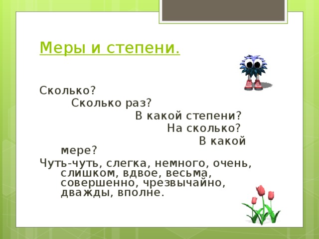 Меры и степени.   Сколько?   Сколько раз?     В какой степени?      На сколько?       В какой мере? Чуть-чуть, слегка, немного, очень, слишком, вдвое, весьма, совершенно, чрезвычайно, дважды, вполне. 