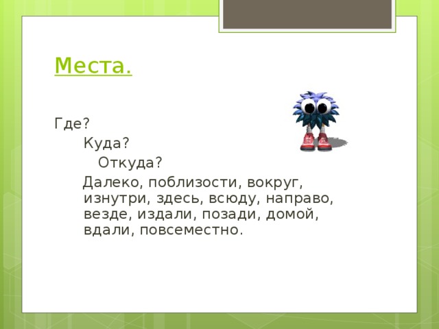 Места.   Где?  Куда?   Откуда?  Далеко, поблизости, вокруг, изнутри, здесь, всюду, направо, везде, издали, позади, домой, вдали, повсеместно. 