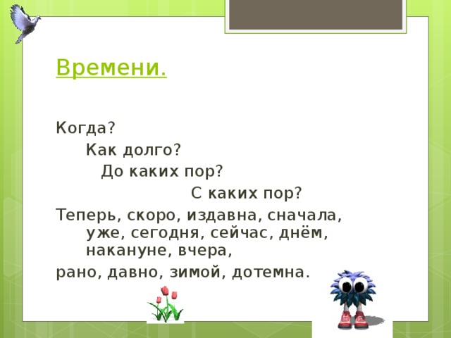 Времени.   Когда?  Как долго?   До каких пор?     С каких пор? Теперь, скоро, издавна, сначала, уже, сегодня, сейчас, днём, накануне, вчера, рано, давно, зимой, дотемна. 