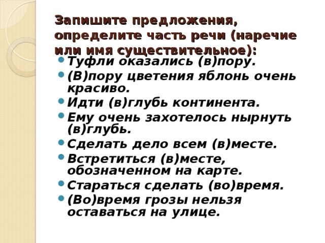 Запишите предложения, определите часть речи (наречие или имя существительное): Туфли оказались (в)пору. (В)пору цветения яблонь очень красиво. Идти (в)глубь континента. Ему очень захотелось нырнуть (в)глубь. Сделать дело всем (в)месте. Встретиться (в)месте, обозначенном на карте. Стараться сделать (во)время. (Во)время грозы нельзя оставаться на улице.   