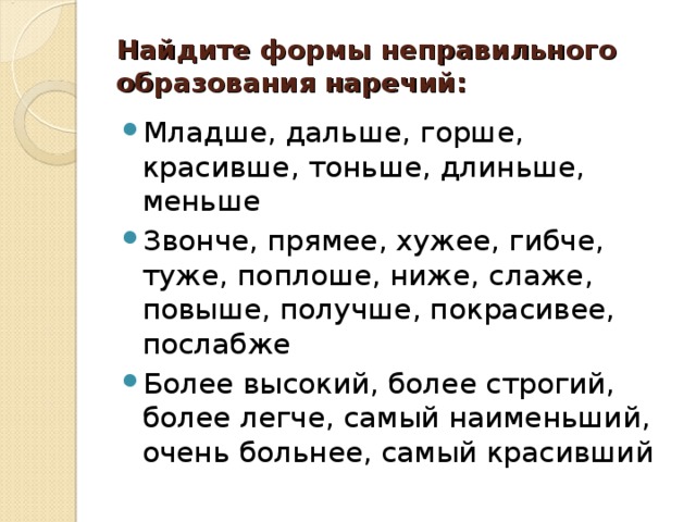 Найдите формы неправильного образования наречий: Младше, дальше, горше, красивше, тоньше, длиньше, меньше Звонче, прямее, хужее, гибче, туже, поплоше, ниже, слаже, повыше, получше, покрасивее, послабже Более высокий, более строгий, более легче, самый наименьший, очень больнее, самый красивший  