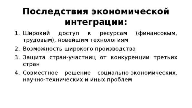 Последствия экономической интеграции: Широкий доступ к ресурсам (финансовым, трудовым), новейшим технологиям Возможность широкого производства Защита стран-участниц от конкуренции третьих стран Совместное решение социально-экономических, научно-технических и иных проблем 