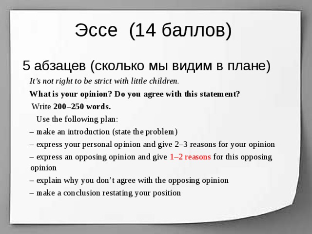 Эссе (14 баллов)  5 абзацев (сколько мы видим в плане)  It’s not right to be strict with little children.  What is your opinion? Do you agree with this statement?  Write 200–250 words.  Use the following plan:  – make an introduction (state the problem)  – express your personal opinion and give 2–3 reasons for your opinion  – express an opposing opinion and give 1–2 reasons for this opposing opinion  – explain why you don’t agree with the opposing opinion  – make a conclusion restating your position  