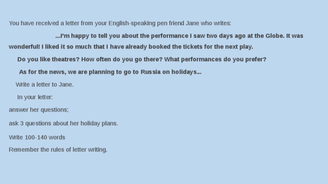 You have received a letter from your English-speaking pen friend Jane who writes:                             ...I’m happy to tell you about the performance I saw two days ago at the Globe. It was wonderful! I liked it so much that I have already booked the tickets for the next play.       Do you like theatres? How often do you go there? What performances do you prefer?       As for the news, we are planning to go to Russia on holidays...     Write a letter to Jane.       In your letter: answer her questions; ask 3 questions about her holiday plans. Write 100-140 words Remember the rules of letter writing. 