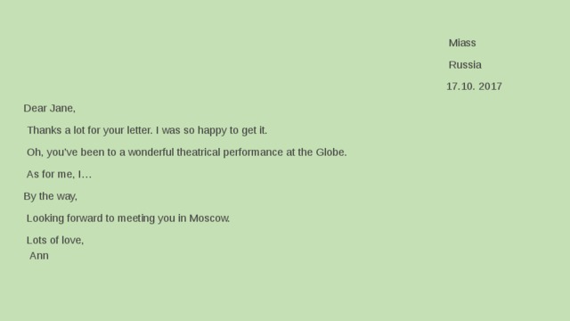                                                                                                 Miass                                                                                               Russia                                                                                               17.10. 2017       Dear Jane,       Thanks a lot for your letter. I was so happy to get it.       Oh, you’ve been to a wonderful theatrical performance at the Globe.       As for me, I…     By the way,     Looking forward to meeting you in Moscow.     Lots of love,     Ann                                                           