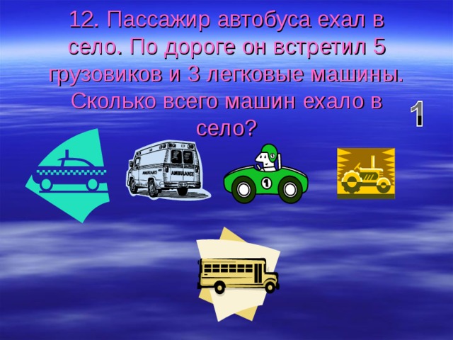 12. Пассажир автобуса ехал в село. По дороге он встретил 5 грузовиков и 3 легковые машины. Сколько всего машин ехало в село? 