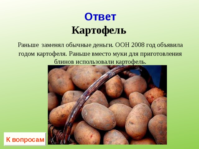      Ответ  Картофель   Раньше  заменял обычные деньги. ООН 2008 год объявила годом картофеля. Раньше вместо муки для приготовления блинов использовали картофель.   К вопросам 