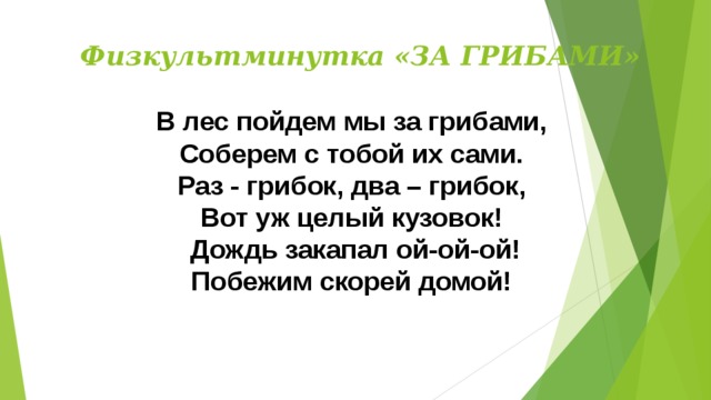 Физкультминутка «ЗА ГРИБАМИ» В лес пойдем мы за грибами, Соберем с тобой их сами. Раз - грибок, два – грибок, Вот уж целый кузовок! Дождь закапал ой-ой-ой! Побежим скорей домой! 