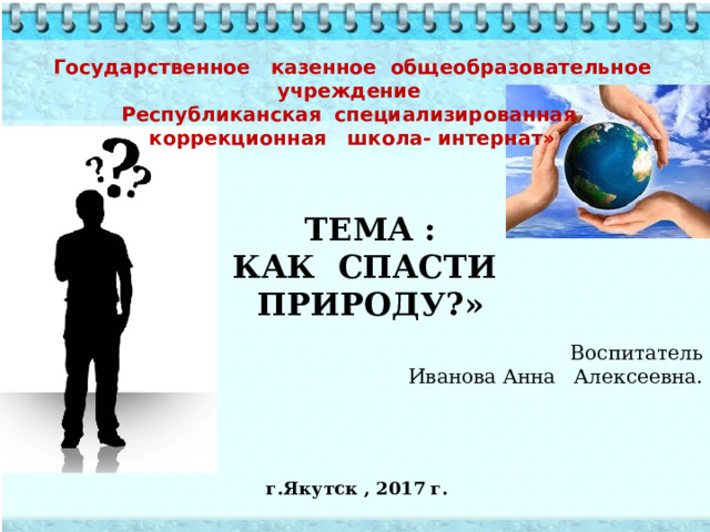 Государственное казенное общеобразовательное учреждение  Республиканская специализированная  коррекционная школа- интернат»  Тема : Как спасти природу?» Воспитатель  Иванова Анна Алексеевна. г.Якутск , 2017 г.  