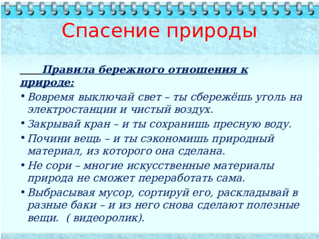 Спасение природы        Правила бережного отношения к природе: Вовремя выключай свет – ты сбережёшь уголь на электростанции и чистый воздух. Закрывай кран – и ты сохранишь пресную воду. Почини вещь – и ты сэкономишь природный материал, из которого она сделана. Не сори – многие искусственные материалы природа не сможет переработать сама. Выбрасывая мусор, сортируй его, раскладывай в разные баки – и из него снова сделают полезные вещи. ( видеоролик).  