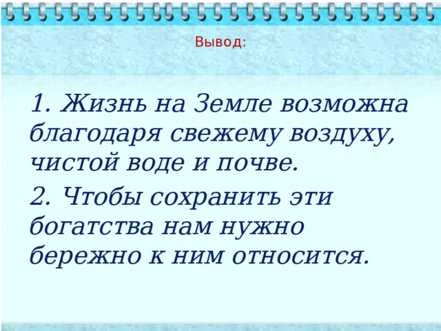  Вывод:         1. Жизнь на Земле возможна благодаря свежему воздуху, чистой воде и почве. 2. Чтобы сохранить эти богатства нам нужно бережно к ним относится.  