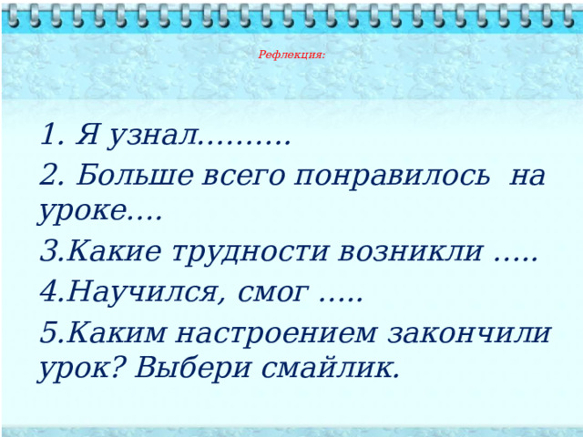   Рефлекция:          1. Я узнал………. 2. Больше всего понравилось на уроке…. 3.Какие трудности возникли ….. 4.Научился, смог ….. 5.Каким настроением закончили урок? Выбери смайлик. 