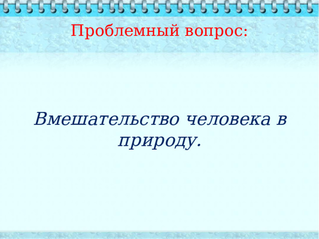 Проблемный вопрос:   Вмешательство человека в природу. 