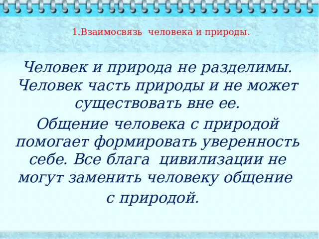 1.Взаимосвязь человека и природы.    Человек и природа не разделимы. Человек часть природы и не может существовать вне ее. Общение человека с природой помогает формировать уверенность себе. Все блага цивилизации не могут заменить человеку общение с природой.  