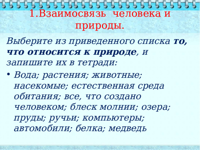  1.Взаимосвязь человека и природы.   Выберите из приведенного списка то, что относится к природе , и запишите их в тетради: Вода; растения; животные; насекомые; естественная среда обитания; все, что создано человеком; блеск молнии; озера; пруды; ручьи; компьютеры; автомобили; белка; медведь   