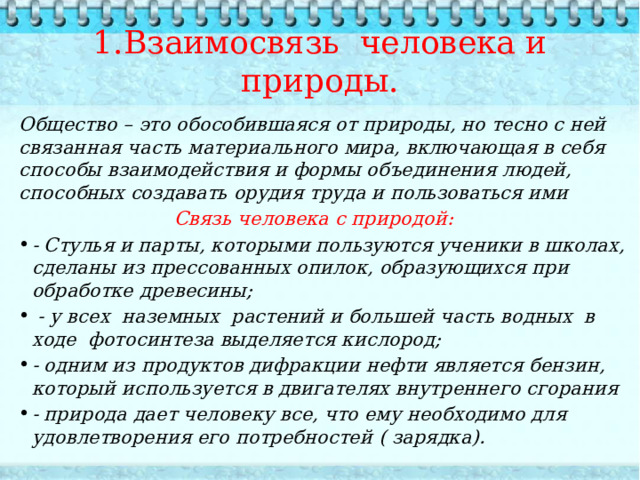  1.Взаимосвязь человека и природы.   Общество – это обособившаяся от природы, но тесно с ней связанная часть материального мира, включающая в себя способы взаимодействия и формы объединения людей, способных создавать орудия труда и пользоваться ими  Связь человека с природой: - Стулья и парты, которыми пользуются ученики в школах, сделаны из прессованных опилок, образующихся при обработке древесины;  - у всех наземных растений и большей часть водных в ходе фотосинтеза выделяется кислород; - одним из продуктов дифракции нефти является бензин, который используется в двигателях внутреннего сгорания - природа дает человеку все, что ему необходимо для удовлетворения его потребностей ( зарядка).   