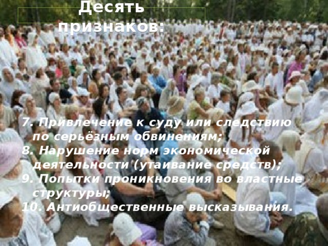  социально-психологические  признаки сект : 1. Дестабилизация сознания; 2. Навязывание разрыва с прежним окружением; 3. Непомерные финансовые притязания (поборы); 4. Покушения на физическое здоровье; 5. Вербовка детей; 6. Нарушения общественного порядка; 
