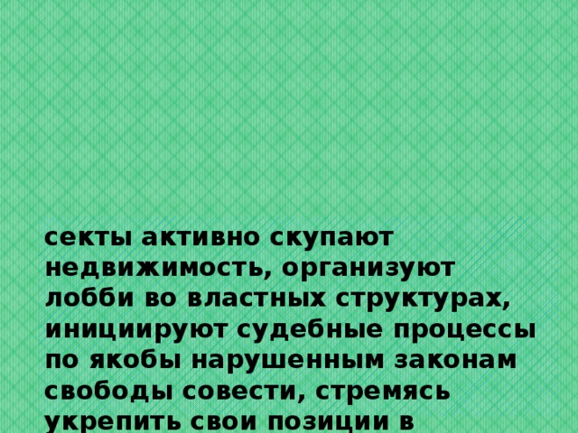 секты активно скупают недвижимость, организуют лобби во властных структурах, инициируют судебные процессы по якобы нарушенным законам свободы совести, стремясь укрепить свои позиции в обществе постсоветского пространства.   