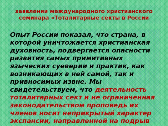 заявлении международного христианского семинара «Тоталитарные секты в России Опыт России показал, что страна, в которой уничтожается христианская духовность, подвергается опасности развития самых примитивных языческих суеверии и практик, как возникающих в ней самой, так и привносимых извне. Мы свидетельствуем, что деятельность тоталитарных сект и не ограниченная законодательством проповедь их членов носит неприкрытый характер экспансии, направленной на подрыв безопасности, гражданского мира и всех устоев Российского государства. 