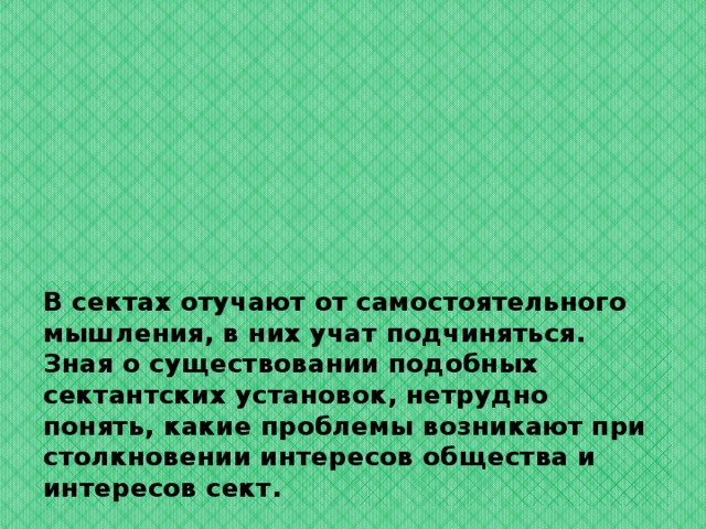 В сектах отучают от самостоятельного мышления, в них учат подчиняться.  Зная о существовании подобных сектантских установок, нетрудно понять, какие проблемы возникают при столкновении интересов общества и интересов сект. 