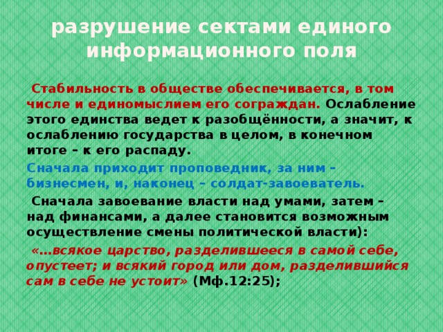 разрушение сектами единого информационного поля  Стабильность в обществе обеспечивается, в том числе и единомыслием его сограждан. Ослабление этого единства ведет к разобщённости, а значит, к ослаблению государства в целом, в конечном итоге – к его распаду. Сначала приходит проповедник, за ним – бизнесмен, и, наконец – солдат-завоеватель.  Сначала завоевание власти над умами, затем – над финансами, а далее становится возможным осуществление смены политической власти):  «…всякое царство, разделившееся в самой себе, опустеет; и всякий город или дом, разделившийся сам в себе не устоит»  (Мф.12:25);  