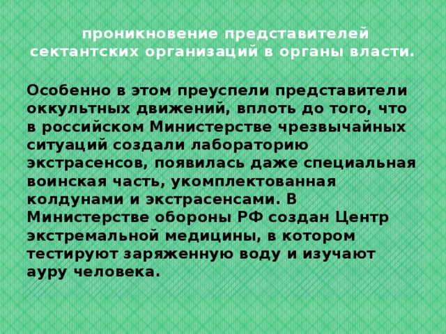  проникновение представителей сектантских организаций в органы власти. Особенно в этом преуспели представители оккультных движений, вплоть до того, что в российском Министерстве чрезвычайных ситуаций создали лабораторию экстрасенсов, появилась даже специальная воинская часть, укомплектованная колдунами и экстрасенсами. В Министерстве обороны РФ создан Центр экстремальной медицины, в котором тестируют заряженную воду и изучают ауру человека.  