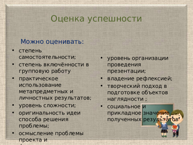 Оценка успешности Можно оценивать: cтепень самостоятельности; степень включённости в групповую работу практическое использование метапредметных и личностных результатов; уровень сложности; оригинальность идеи способа решения проблемы; осмысление проблемы проекта и формулирование цели; уровень организации проведения презентации; владение рефлексией; творческий подход в подготовке объектов наглядности ; социальное и прикладное значение полученных результатов уровень организации проведения презентации; 