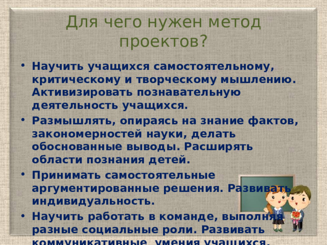 Для чего нужен метод проектов? Научить учащихся самостоятельному, критическому и творческому мышлению. Активизировать познавательную деятельность учащихся. Размышлять, опираясь на знание фактов, закономерностей науки, делать обоснованные выводы. Расширять области познания детей. Принимать самостоятельные аргументированные решения. Развивать индивидуальность. Научить работать в команде, выполняя разные социальные роли. Развивать коммуникативные умения учащихся. Формировать активную жизненную позицию учеников.  