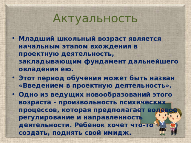 Актуальность Младший школьный возраст является начальным этапом вхождения в проектную деятельность, закладывающим фундамент дальнейшего овладения ею. Этот период обучения может быть назван «Введением в проектную деятельность». Одно из ведущих новообразований этого возраста - произвольность психических процессов, которая предполагает волевое регулирование и направленность деятельности. Ребенок хочет что-то создать, поднять свой имидж. 