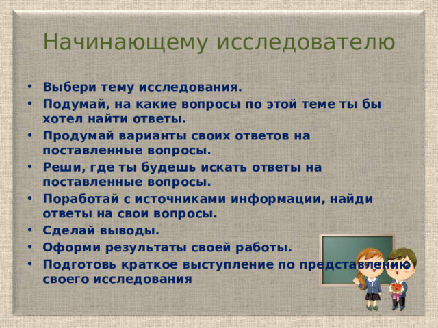 Начинающему исследователю Выбери тему исследования. Подумай, на какие вопросы по этой теме ты бы хотел найти ответы. Продумай варианты своих ответов на поставленные вопросы. Реши, где ты будешь искать ответы на поставленные вопросы. Поработай с источниками информации, найди ответы на свои вопросы. Сделай выводы. Оформи результаты своей работы. Подготовь краткое выступление по представлению своего исследования 