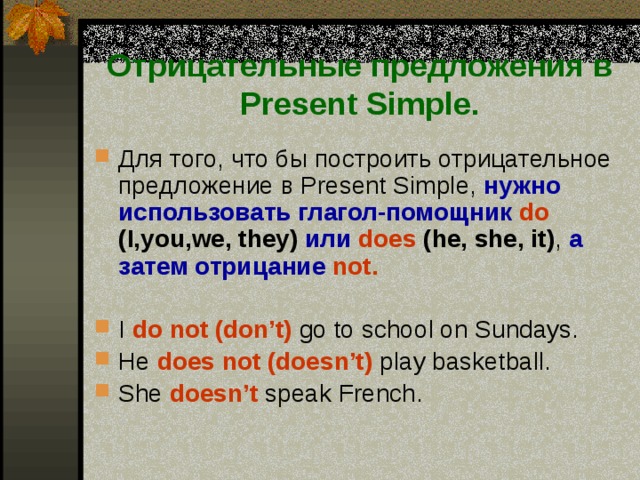 Отрицательные предложения в Present Simple. Для того, что бы построить отрицательное предложение в Present Simple, нужно использовать глагол-помощник  do (I,you,we, they)  или  does  (he, she, it) , а затем отрицание  not.  I do not (don’t)  go to school on Sundays. He does not (doesn’t)  play basketball. She  doesn’t speak French. 