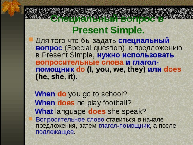 Специальный вопрос в  Present Simple. Для того что бы задать специальный вопрос (Special question) к предложению в Present Simple, нужно использовать  вопросительные слова  и глагол-помощник  do (I, you, we, they) или  does (he, she, it).   When do  you go to school?  When  does he play football?  What  language does she speak? Вопросительное слово ставиться в начале предложения, затем глагол-помощник , а после подлежащее . 