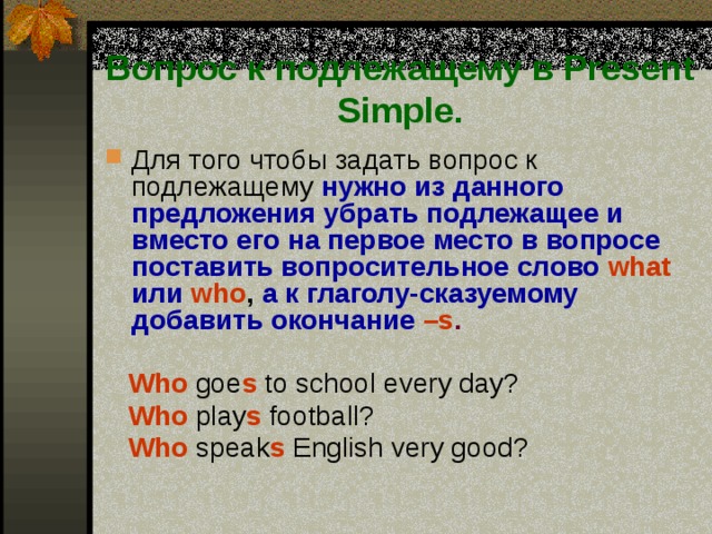 Вопрос к подлежащему в Present Simple. Для того чтобы задать вопрос к подлежащему нужно из данного предложения убрать подлежащее и вместо его на первое место в вопросе поставить вопросительное слово  what  или  who , а к глаголу-сказуемому добавить окончание  –s .   Who  goe s to school every day?   Who  play s football?  Who speak s English very good? 