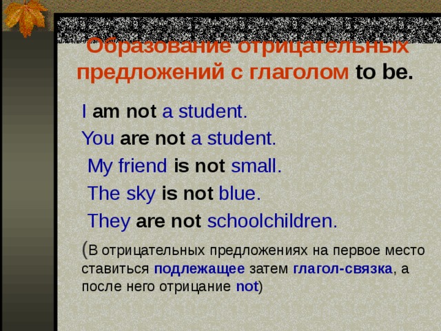 Образование отрицательных предложений с глаголом to be.   I am not a student.  You are not a student.  My friend is not small.  The sky is not blue.  They are not schoolchildren.  ( В отрицательных предложениях на первое место ставиться подлежащее затем глагол-связка , а после него отрицание not ) 