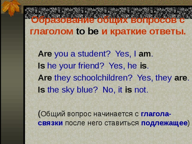 Образование общих вопросов с глаголом to be и краткие ответы.   Are you a student? Yes, I am .  Is he your friend? Yes, he is .  Are they schoolchildren? Yes, they are .  Is the sky blue? No, it is not.  ( Общий вопрос начинается с глагола-связки после него ставиться подлежащее ) 