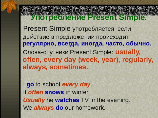 Употребление Present Simple.  Present Simple употребляется, если  действие в предложении происходит  регулярно, всегда, иногда, часто, обычно.   Слова-спутники Present Simple:  usually, often, every day (week, year), regularly, always, sometimes.   I go to school  every day .   It often  snows in winter.   Usually  he watches TV in the evening.   We  always  do our homework. 