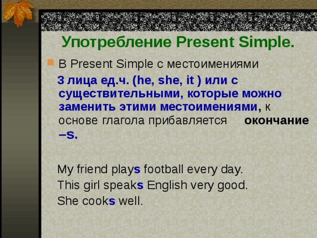 Употребление Present Simple. В Present Simple c местоимениями   3 лица ед.ч. (he, she, it ) или с существительными, которые можно заменить этими местоимениями ,  к основе глагола прибавляется  окончание  –s.   My friend play s football every day.  This girl speak s English very good.  She cook s well. 