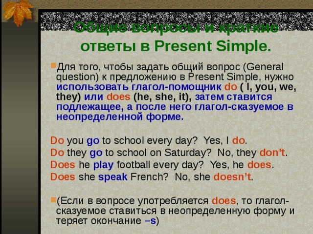 Общие вопросы и краткие ответы в Present Simple. Для того, чтобы задать общий вопрос (General question) к  предложению в Present Simple, нужно  использовать глагол-помощник  do  ( I,  you, we, they) или  does  (he, she, it), затем ставится подлежащее, а после него глагол-сказуемое в неопределенной форме.  Do you go to school every day? Yes, I  do . Do  they go  to school on Saturday? No, they don’t . Does  he play football every day? Yes, he does . Does  she speak French? No, she doesn’t . (Если в вопросе употребляется does , то глагол-сказуемое ставиться в неопределенную форму и теряет окончание –s ) 