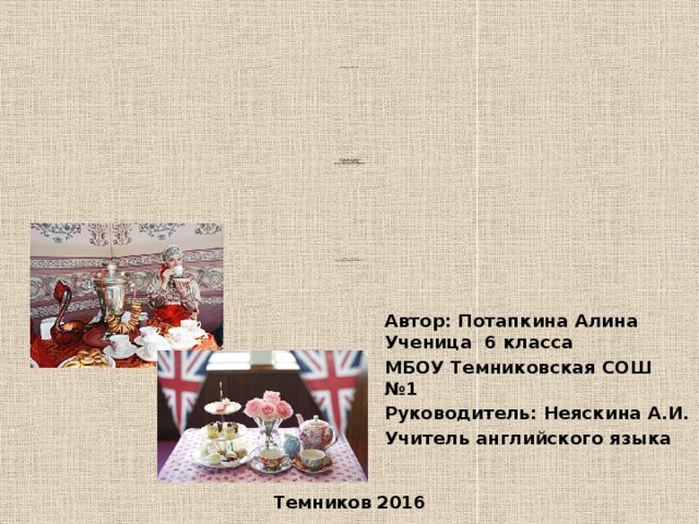 «Традиции чаепития                                              « Традиции чаепития  в России и Англии:  опыт сравнительного анализа»                                                в России и Англии:  опыт сравнительного анализа» Автор: Потапкина Алина Ученица 6 класса МБОУ Темниковская СОШ №1 Руководитель: Неяскина А.И. Учитель английского языка Темников 2016  