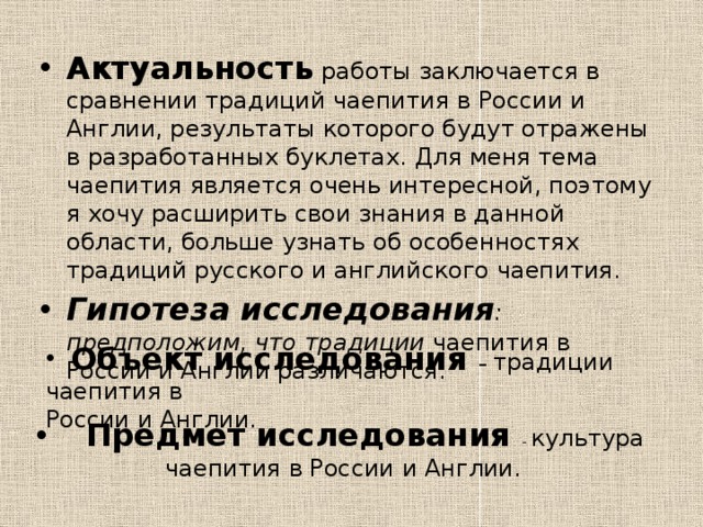 Актуальность  работы заключается в сравнении традиций чаепития в России и Англии, результаты которого будут отражены в разработанных буклетах. Для меня тема чаепития является очень интересной, поэтому я хочу расширить свои знания в данной области, больше узнать об особенностях традиций русского и английского чаепития. Гипотеза исследования : предположим, что традиции чаепития в России и Англии различаются.  Объект исследования – традиции чаепития в России и Англии.  Предмет исследования - культура чаепития в России и Англии. 