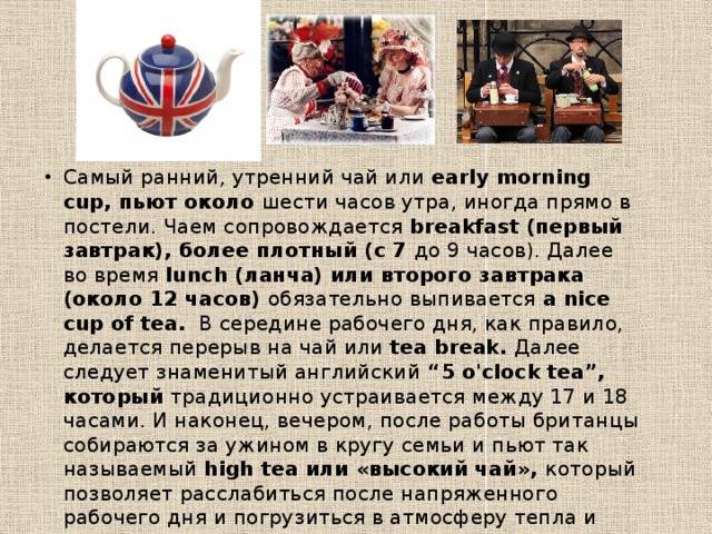 Самый ранний, утренний чай или early morning cup, пьют около шести часов утра, иногда прямо в постели. Чаем сопровождается breakfast (первый завтрак), более плотный (с 7 до 9 часов). Далее во время lunch (ланча) или второго завтрака (около 12 часов) обязательно выпивается a nice cup of tea. В середине рабочего дня, как правило, делается перерыв на чай или tea break. Далее следует знаменитый английский “5 o'clock tea”, который традиционно устраивается между 17 и 18 часами. И наконец, вечером, после работы британцы собираются за ужином в кругу семьи и пьют так называемый high tea или «высокий чай», который позволяет расслабиться после напряженного рабочего дня и погрузиться в атмосферу тепла и уюта 