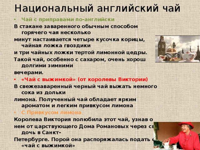 Национальный английский чай Чай с приправами по-английски В стакане заваренного обычным способом горячего чая несколько минут настаивается четыре кусочка корицы, чайная ложка гвоздики и три чайных ложки тертой лимонной цедры. Такой чай, особенно с сахаром, очень хорош долгими зимними вечерами. «Чай с выжимкой» (от королевы Виктории) В свежезаваренный черный чай выжать немного сока из дольки лимона. Полученный чай обладает ярким ароматом и легким привкусом лимона С Привкусом лимона . Королева Виктория полюбила этот чай, узнав о нем от царствующего Дома Романовых через свою дочь в Санкт- Петербурге. Порой она распоряжалась подать ее «чай с выжимкой» (Tea with a Twist), в который добавлялись сок лимона и лимонная корочка. 