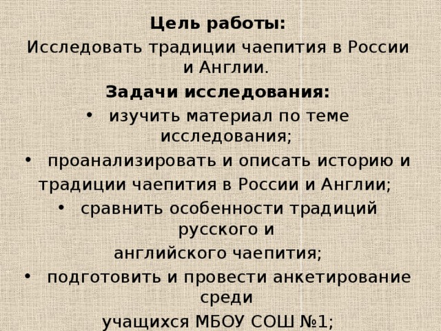 Цель работы: Исследовать традиции чаепития в России и Англии. Задачи исследования:  изучить материал по теме исследования;  проанализировать и описать историю и традиции чаепития в России и Англии;  сравнить особенности традиций русского и английского чаепития;  подготовить и провести анкетирование среди учащихся МБОУ СОШ №1;  составить буклет, посвященный особенностям традиции чаепития в России и Англии 