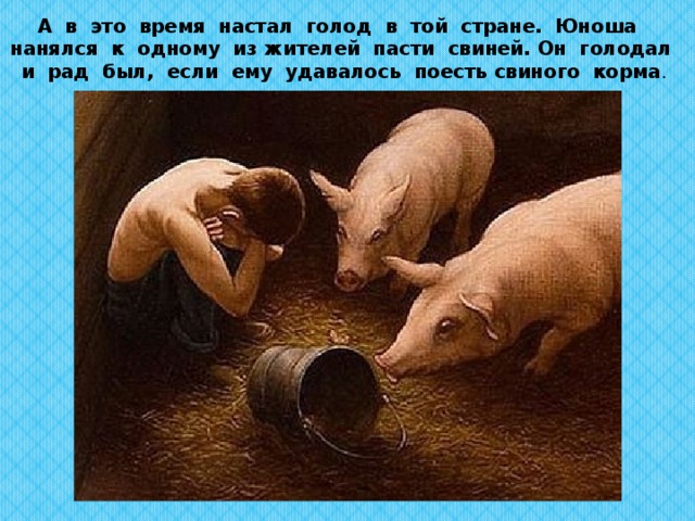 А в это время настал голод в той стране. Юноша нанялся к одному из жителей пасти свиней.  Он голодал и рад был, если ему удавалось поесть свиного корма .   
