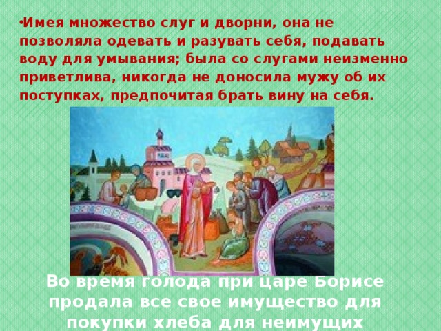 Имея множество слуг и дворни, она не позволяла одевать и разувать себя, подавать воду для умывания; была со слугами неизменно приветлива, никогда не доносила мужу об их поступках, предпочитая брать вину на себя.  Во время голода при царе Борисе продала все свое имущество для покупки хлеба для неимущих   